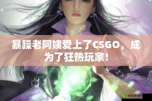 暴躁老阿姨CSGO娃娃脸:游戏战场中的独特魅力展现